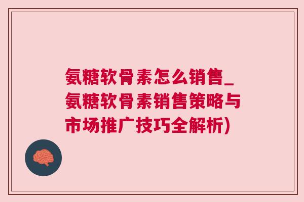 氨糖软骨素怎么销售_氨糖软骨素销售策略与市场推广技巧全解析)