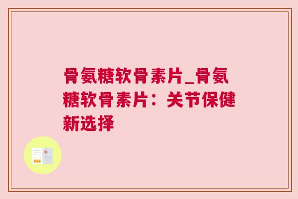 骨氨糖软骨素片_骨氨糖软骨素片：关节保健新选择