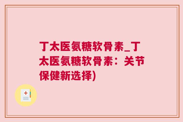 丁太医氨糖软骨素_丁太医氨糖软骨素：关节保健新选择)