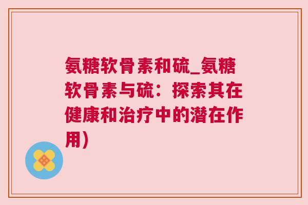 氨糖软骨素和硫_氨糖软骨素与硫：探索其在健康和治疗中的潜在作用)