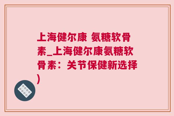 上海健尔康 氨糖软骨素_上海健尔康氨糖软骨素：关节保健新选择)