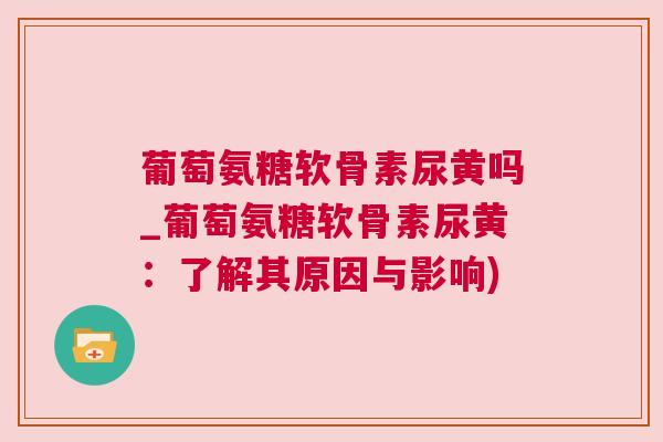 葡萄氨糖软骨素尿黄吗_葡萄氨糖软骨素尿黄：了解其原因与影响)