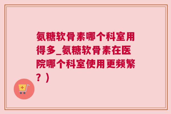 氨糖软骨素哪个科室用得多_氨糖软骨素在医院哪个科室使用更频繁？)