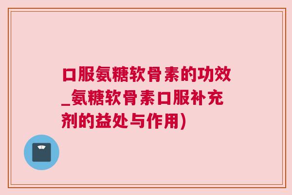 口服氨糖软骨素的功效_氨糖软骨素口服补充剂的益处与作用)