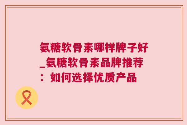 氨糖软骨素哪样牌子好_氨糖软骨素品牌推荐：如何选择优质产品