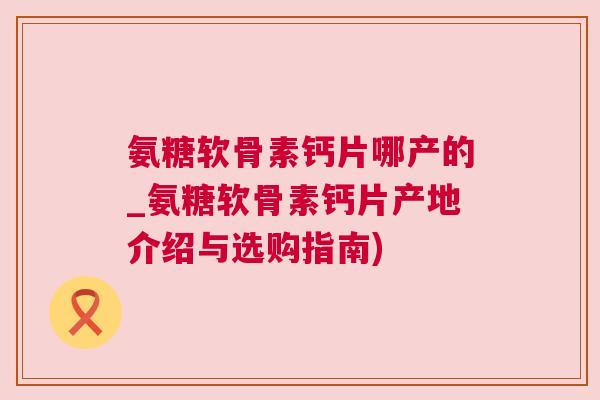 氨糖软骨素钙片哪产的_氨糖软骨素钙片产地介绍与选购指南)