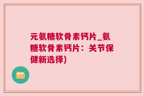 元氨糖软骨素钙片_氨糖软骨素钙片：关节保健新选择)