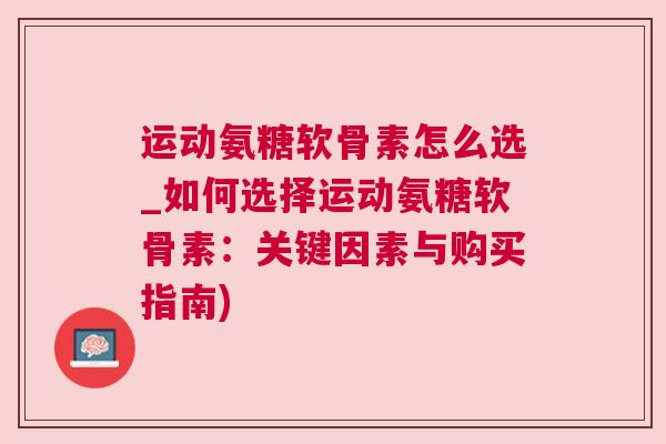 运动氨糖软骨素怎么选_如何选择运动氨糖软骨素：关键因素与购买指南)