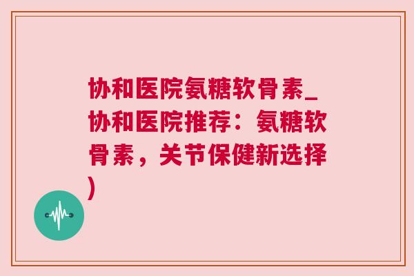 协和医院氨糖软骨素_协和医院推荐：氨糖软骨素，关节保健新选择)