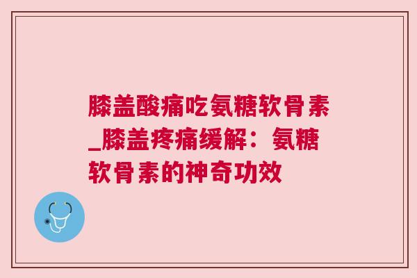 膝盖酸痛吃氨糖软骨素_膝盖疼痛缓解：氨糖软骨素的神奇功效