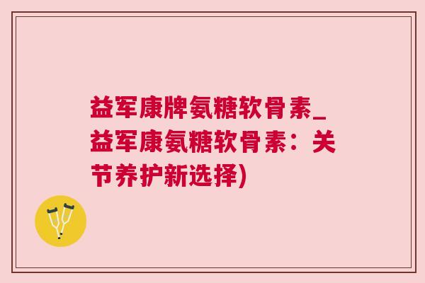 益军康牌氨糖软骨素_益军康氨糖软骨素：关节养护新选择)
