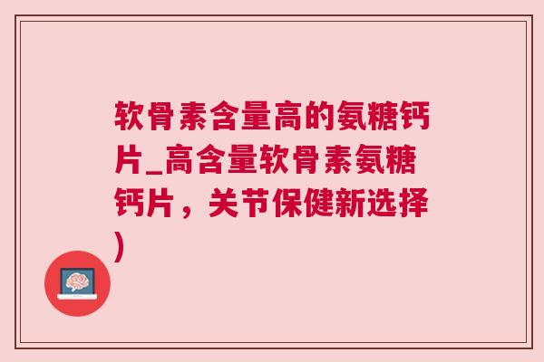 软骨素含量高的氨糖钙片_高含量软骨素氨糖钙片，关节保健新选择)