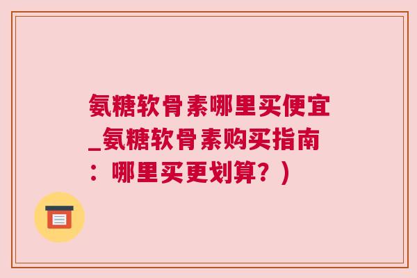 氨糖软骨素哪里买便宜_氨糖软骨素购买指南：哪里买更划算？)