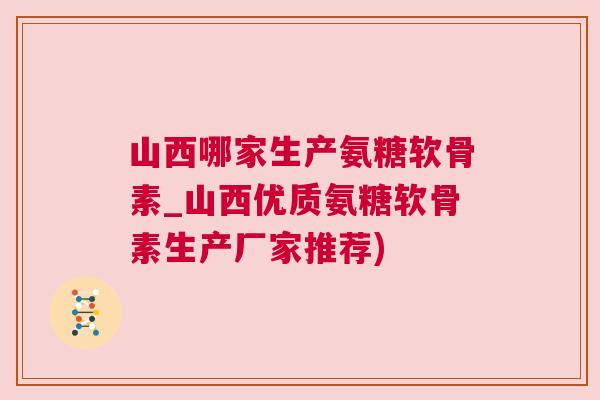 山西哪家生产氨糖软骨素_山西优质氨糖软骨素生产厂家推荐)