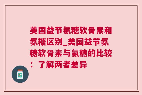 美国益节氨糖软骨素和氨糖区别_美国益节氨糖软骨素与氨糖的比较：了解两者差异