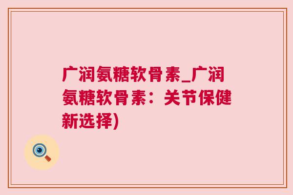广润氨糖软骨素_广润氨糖软骨素：关节保健新选择)
