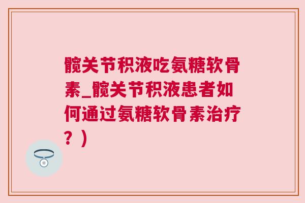 髋关节积液吃氨糖软骨素_髋关节积液患者如何通过氨糖软骨素治疗？)