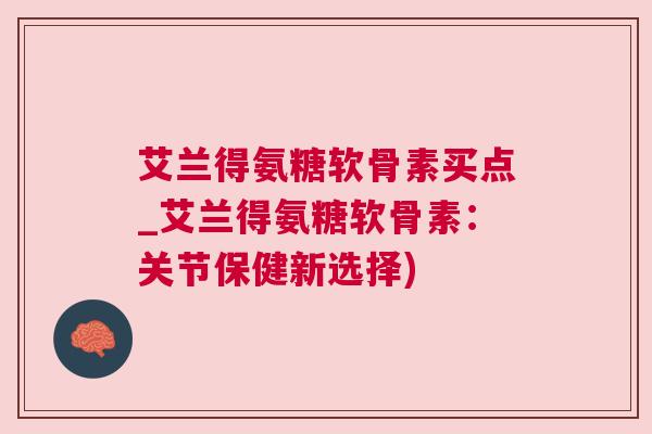 艾兰得氨糖软骨素买点_艾兰得氨糖软骨素：关节保健新选择)