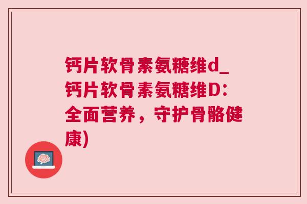 钙片软骨素氨糖维d_钙片软骨素氨糖维D：全面营养，守护骨骼健康)