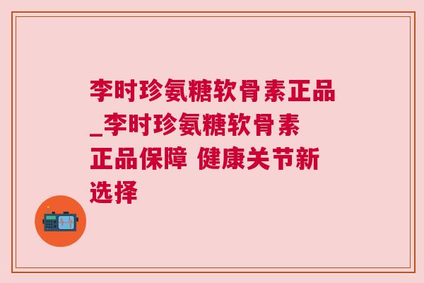 李时珍氨糖软骨素正品_李时珍氨糖软骨素 正品保障 健康关节新选择