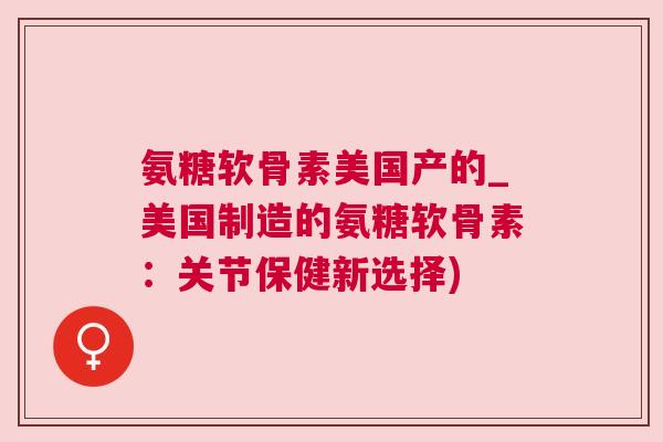 氨糖软骨素美国产的_美国制造的氨糖软骨素：关节保健新选择)