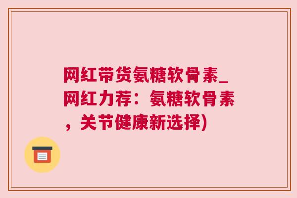 网红带货氨糖软骨素_网红力荐：氨糖软骨素，关节健康新选择)