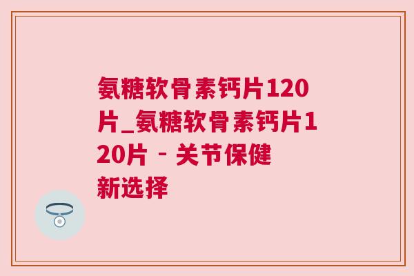 氨糖软骨素钙片120片_氨糖软骨素钙片120片 - 关节保健新选择