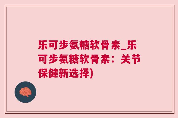 乐可步氨糖软骨素_乐可步氨糖软骨素：关节保健新选择)