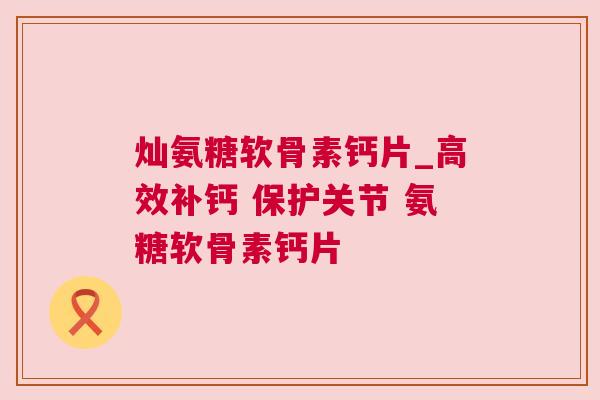 灿氨糖软骨素钙片_高效补钙 保护关节 氨糖软骨素钙片