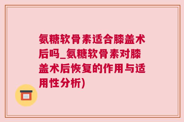 氨糖软骨素适合膝盖术后吗_氨糖软骨素对膝盖术后恢复的作用与适用性分析)
