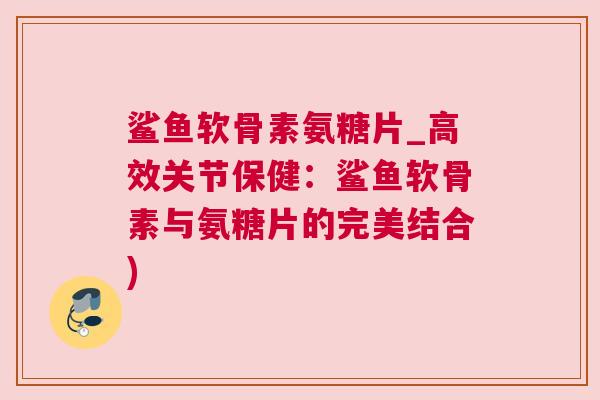 鲨鱼软骨素氨糖片_高效关节保健：鲨鱼软骨素与氨糖片的完美结合)