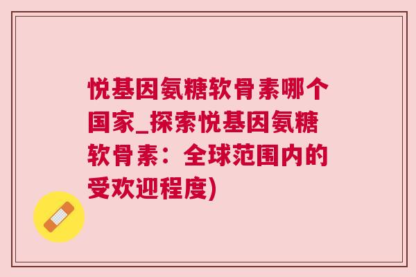 悦基因氨糖软骨素哪个国家_探索悦基因氨糖软骨素：全球范围内的受欢迎程度)