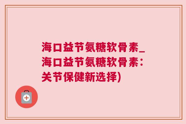 海口益节氨糖软骨素_海口益节氨糖软骨素：关节保健新选择)