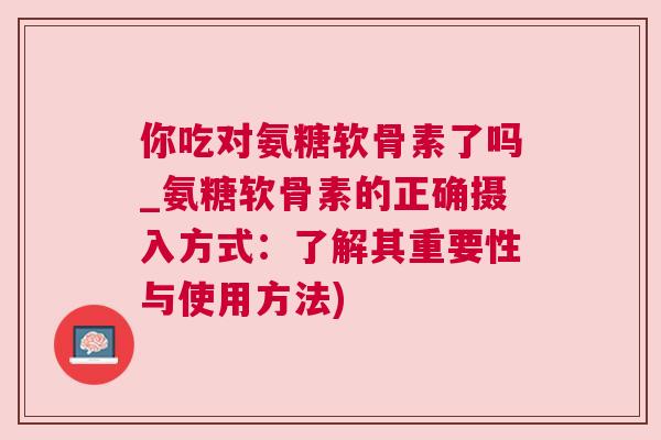 你吃对氨糖软骨素了吗_氨糖软骨素的正确摄入方式：了解其重要性与使用方法)