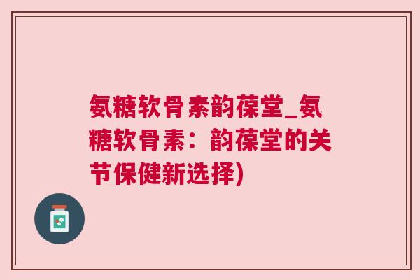 氨糖软骨素韵葆堂_氨糖软骨素：韵葆堂的关节保健新选择)