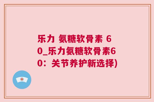 乐力 氨糖软骨素 60_乐力氨糖软骨素60：关节养护新选择)