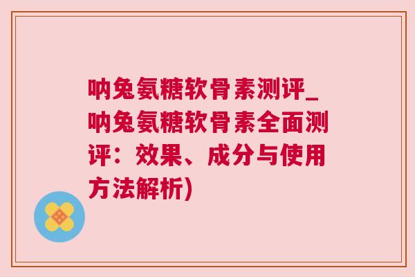 呐兔氨糖软骨素测评_呐兔氨糖软骨素全面测评：效果、成分与使用方法解析)