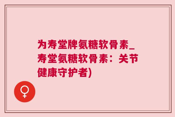 为寿堂牌氨糖软骨素_寿堂氨糖软骨素：关节健康守护者)