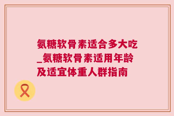 氨糖软骨素适合多大吃_氨糖软骨素适用年龄及适宜体重人群指南