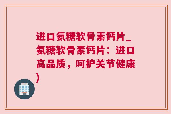 进口氨糖软骨素钙片_氨糖软骨素钙片：进口高品质，呵护关节健康)