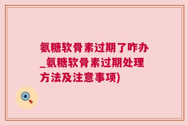 氨糖软骨素过期了咋办_氨糖软骨素过期处理方法及注意事项)