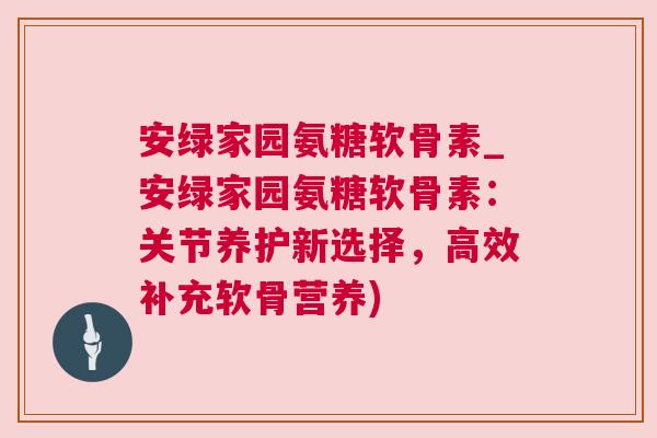 安绿家园氨糖软骨素_安绿家园氨糖软骨素：关节养护新选择，高效补充软骨营养)