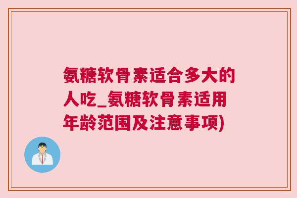 氨糖软骨素适合多大的人吃_氨糖软骨素适用年龄范围及注意事项)