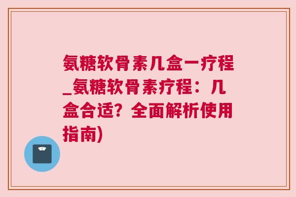 氨糖软骨素几盒一疗程_氨糖软骨素疗程:几盒合适?全面解析使用指南) 氨糖软骨素几盒一疗程_氨糖软骨素疗程:几盒合适?全面解析使用指南)