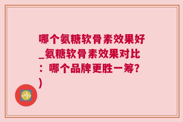 哪个氨糖软骨素效果好_氨糖软骨素效果对比：哪个品牌更胜一筹？)