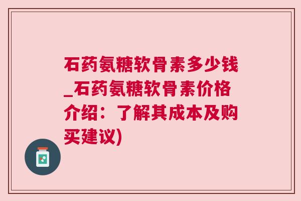 石药氨糖软骨素多少钱_石药氨糖软骨素价格介绍：了解其成本及购买建议)