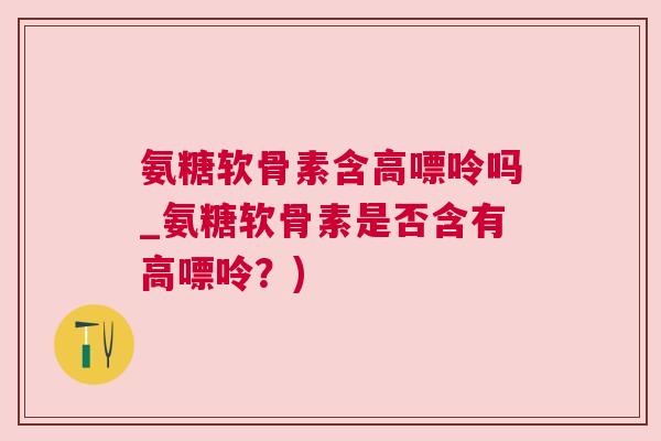 氨糖软骨素含高嘌呤吗_氨糖软骨素是否含有高嘌呤？)