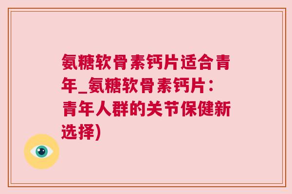 氨糖软骨素钙片适合青年_氨糖软骨素钙片：青年人群的关节保健新选择)