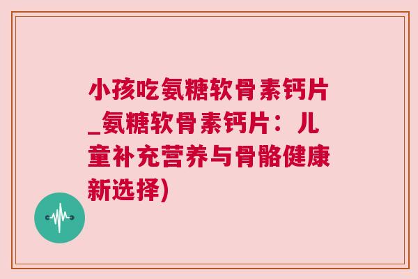 小孩吃氨糖软骨素钙片_氨糖软骨素钙片：儿童补充营养与骨骼健康新选择)