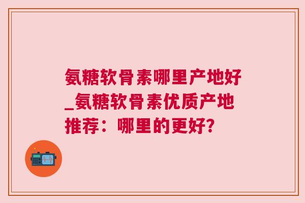氨糖软骨素哪里产地好_氨糖软骨素优质产地推荐：哪里的更好？
